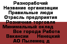 Разнорабочий › Название организации ­ Правильные люди › Отрасль предприятия ­ Розничная торговля › Минимальный оклад ­ 30 000 - Все города Работа » Вакансии   . Ненецкий АО,Пылемец д.